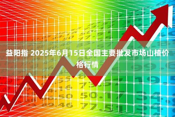 益阳指 2025年6月15日全国主要批发市场山楂价格行情