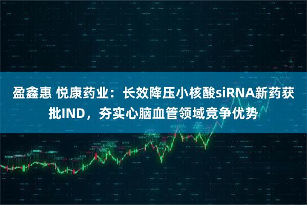 盈鑫惠 悦康药业：长效降压小核酸siRNA新药获批IND，夯实心脑血管领域竞争优势