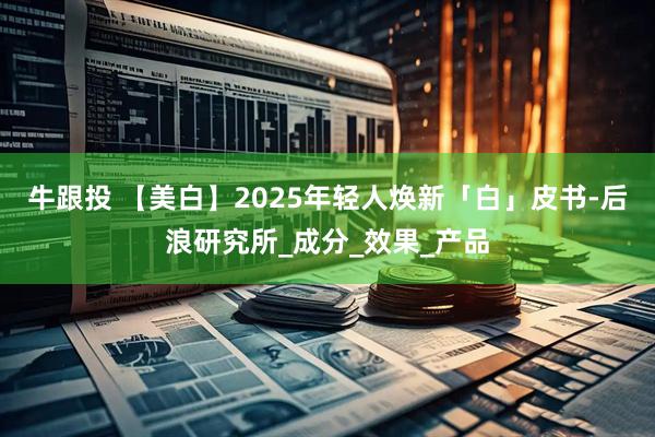 牛跟投 【美白】2025年轻人焕新「白」皮书-后浪研究所_成分_效果_产品