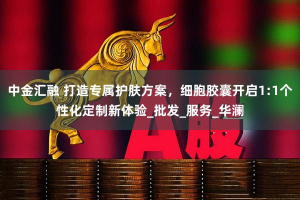 中金汇融 打造专属护肤方案，细胞胶囊开启1:1个性化定制新体验_批发_服务_华澜