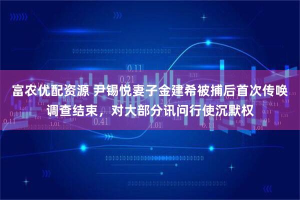 富农优配资源 尹锡悦妻子金建希被捕后首次传唤调查结束，对大部分讯问行使沉默权