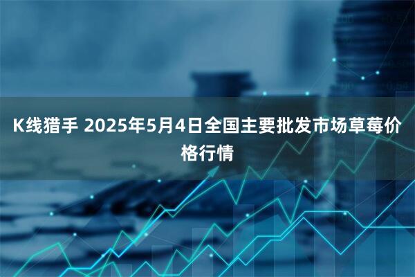 K线猎手 2025年5月4日全国主要批发市场草莓价格行情